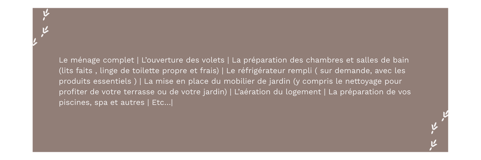 Intendance/conciergerie privée pour résidence secondaire et principale. Déléguez la gestion de votre résidence secondaire. Prestataire de service. Je m’occupe de la surveillance et l’inspection de l’ensemble de vos propriétés par des visites régulières. Je m’occupe également de la gestion de l’entretien courant de votre bien. Je recherche des prestataires selon vos besoins et je coordonne les interventions. Je veille sur votre propriété en votre absence Je propose en service optionnel un forfait arrivée/départ. Autres prestations envisageable sur demande. Secteur: PONT-L'ABBÉ | QUIMPER | CONCARNEAU Loctudy|L'île Tudy|Sainte-Marine|Bénodet|Mousterlin|Clohars-Fouesnant|Fouesnant|Beg Meil|La Forêt-Fouesnant|...